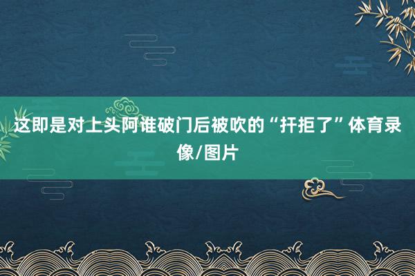 这即是对上头阿谁破门后被吹的“扞拒了”体育录像/图片
