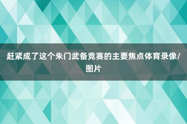 赶紧成了这个朱门武备竞赛的主要焦点体育录像/图片