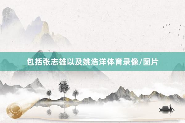 包括张志雄以及姚浩洋体育录像/图片