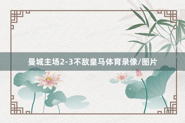 曼城主场2-3不敌皇马体育录像/图片