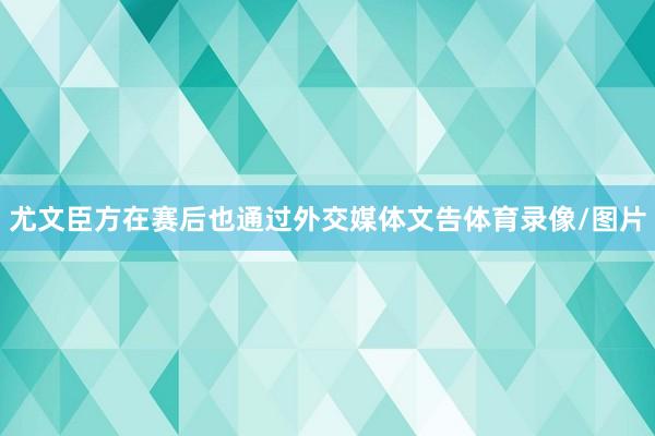 尤文臣方在赛后也通过外交媒体文告体育录像/图片