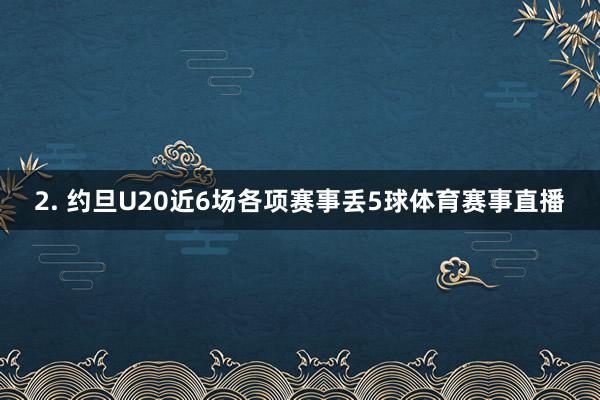 2. 约旦U20近6场各项赛事丢5球体育赛事直播