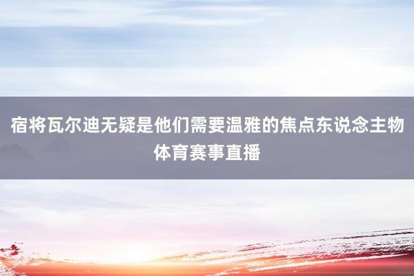 宿将瓦尔迪无疑是他们需要温雅的焦点东说念主物体育赛事直播