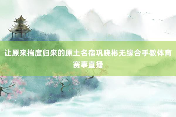 让原来揣度归来的原土名宿巩晓彬无缘合手教体育赛事直播