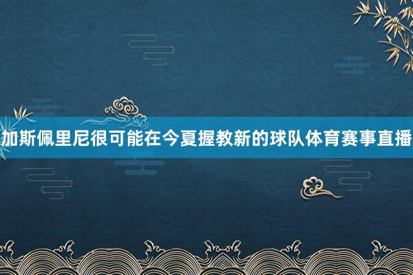 加斯佩里尼很可能在今夏握教新的球队体育赛事直播