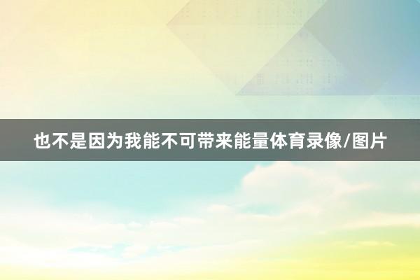 也不是因为我能不可带来能量体育录像/图片