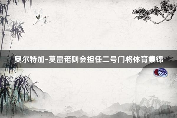 奥尔特加-莫雷诺则会担任二号门将体育集锦