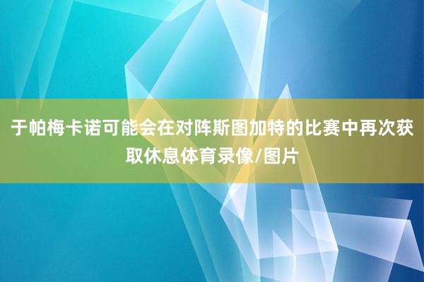 于帕梅卡诺可能会在对阵斯图加特的比赛中再次获取休息体育录像/图片