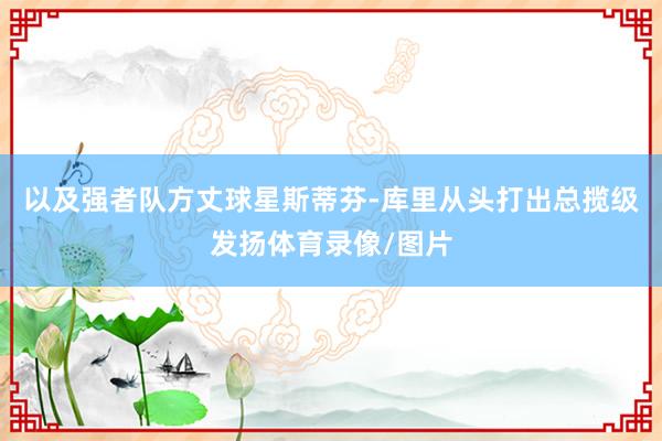 以及强者队方丈球星斯蒂芬-库里从头打出总揽级发扬体育录像/图片