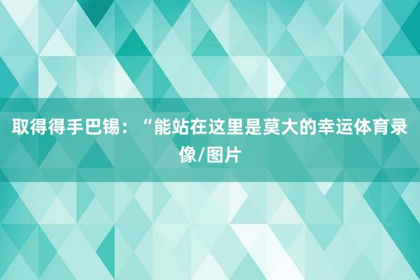 取得得手  巴锡:“能站在这里是莫大的幸运体育录像/图片