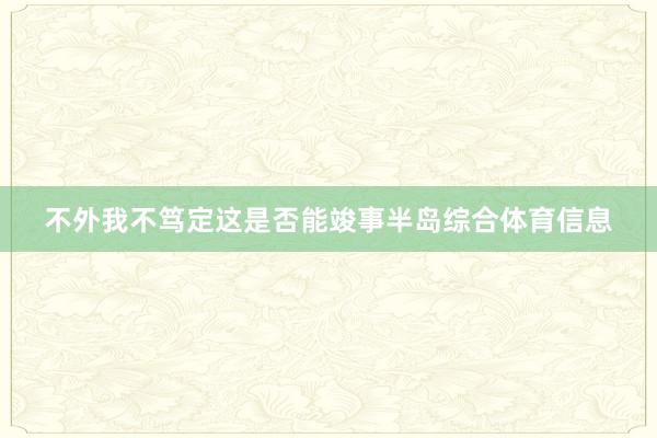 不外我不笃定这是否能竣事半岛综合体育信息