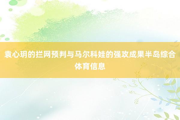 袁心玥的拦网预判与马尔科娃的强攻成果半岛综合体育信息