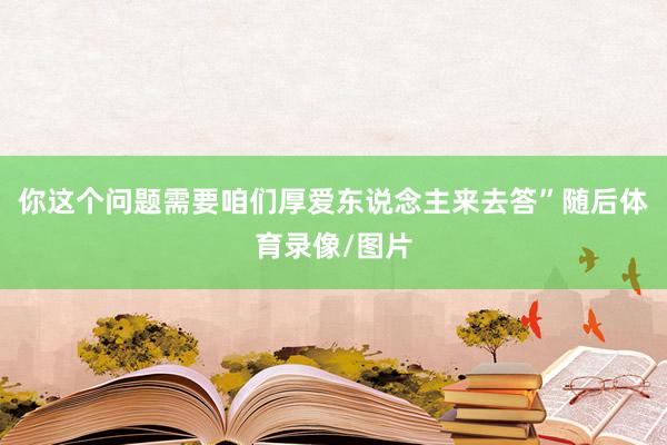 你这个问题需要咱们厚爱东说念主来去答”随后体育录像/图片