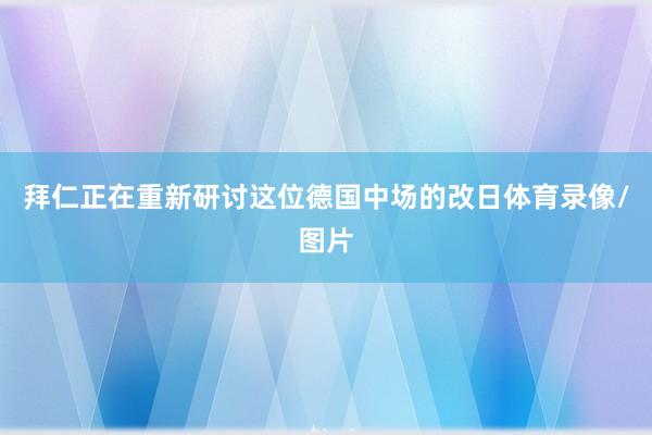 拜仁正在重新研讨这位德国中场的改日体育录像/图片