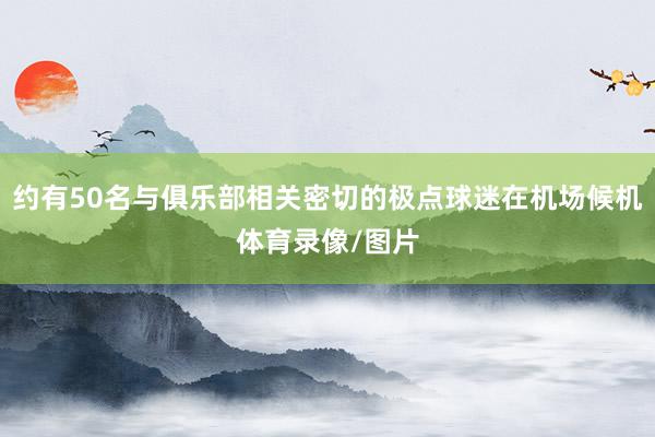 约有50名与俱乐部相关密切的极点球迷在机场候机体育录像/图片