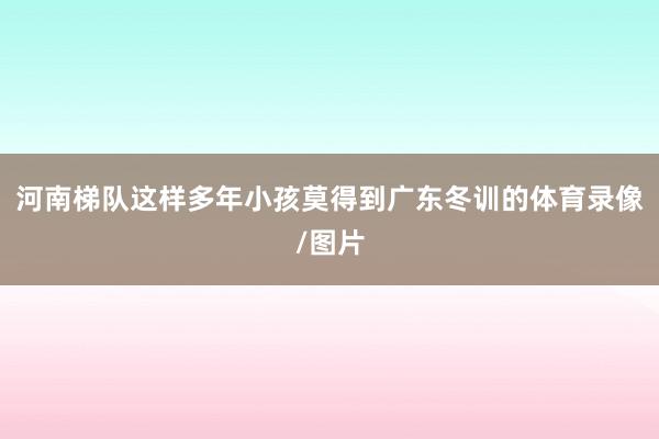 河南梯队这样多年小孩莫得到广东冬训的体育录像/图片