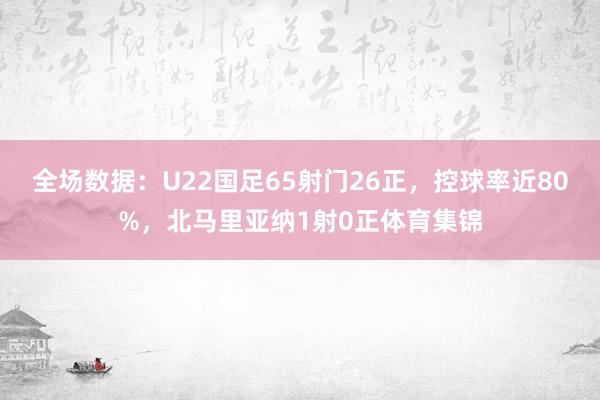 全场数据:U22国足65射门26正,控球率近80%,北马里亚纳1射0正体育集锦