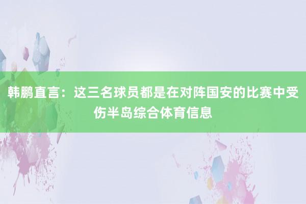 韩鹏直言:这三名球员都是在对阵国安的比赛中受伤半岛综合体育信息