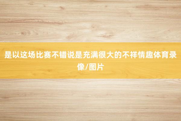 是以这场比赛不错说是充满很大的不祥情趣体育录像/图片